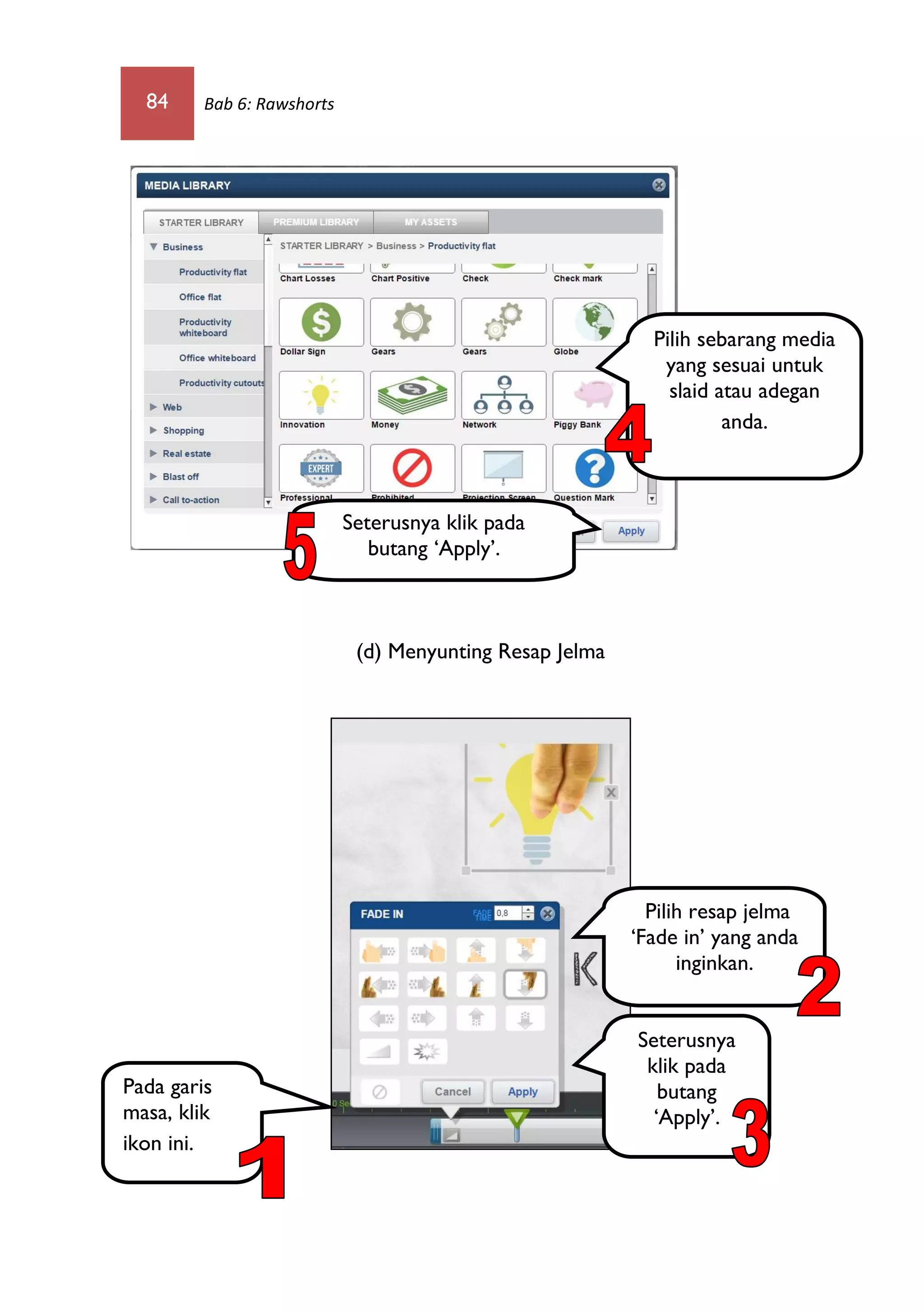 84 Bab 6: Rawshorts
(d) Menyunting Resap Jelma
Pilih sebarang media
yang sesuai untuk
slaid atau adegan
anda.
Seterusnya klik pada
butang ‘Apply’.
Pada garis
masa, klik
ikon ini.
Pilih resap jelma
‘Fade in’ yang anda
inginkan.
Seterusnya
klik pada
butang
‘Apply’.
 