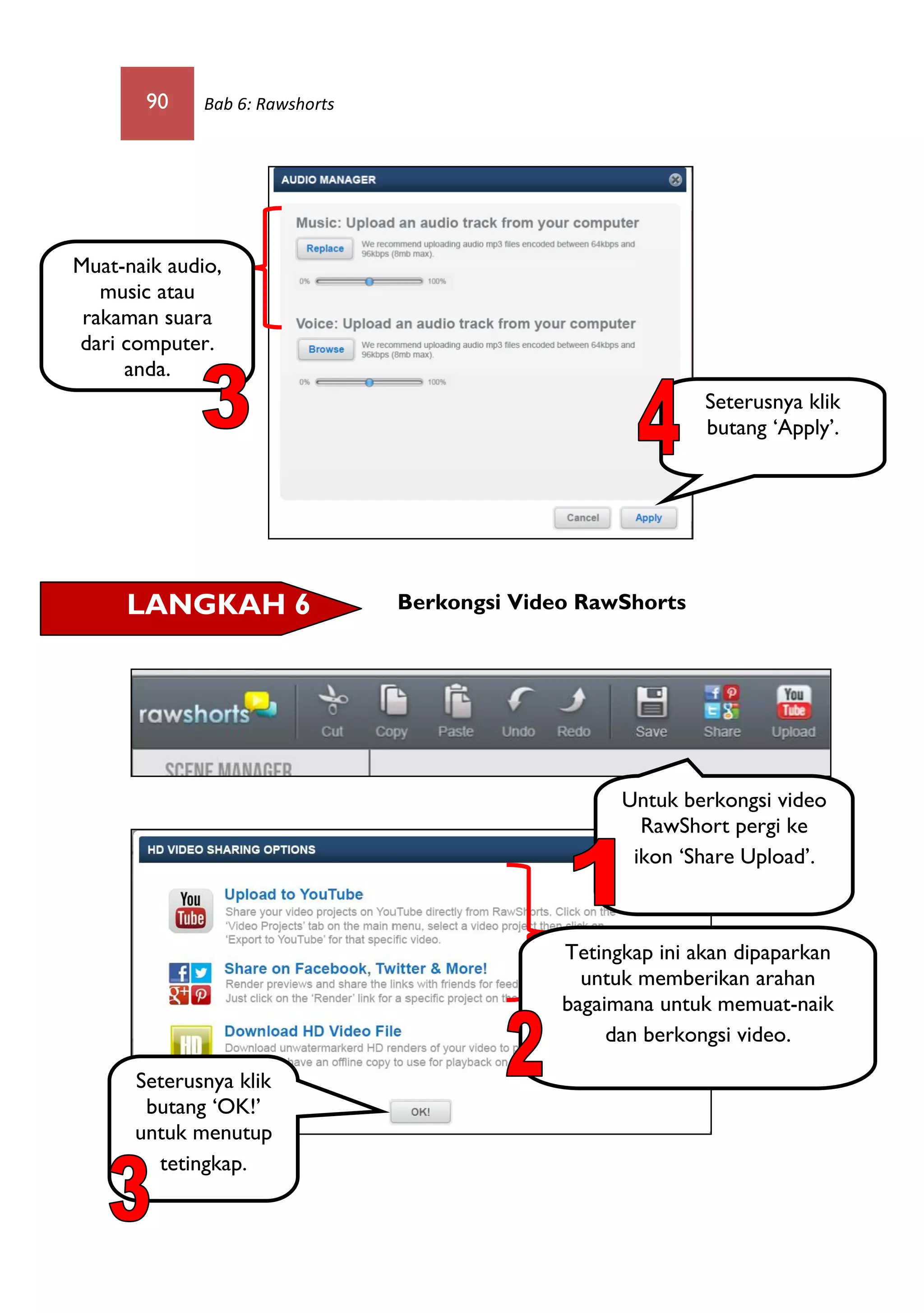 90 Bab 6: Rawshorts
Berkongsi Video RawShorts
Untuk berkongsi video
RawShort pergi ke
ikon ‘Share Upload’.
LANGKAH 6
Seterusnya klik
butang ‘Apply’.
Muat-naik audio,
music atau
rakaman suara
dari computer.
anda.
Tetingkap ini akan dipaparkan
untuk memberikan arahan
bagaimana untuk memuat-naik
dan berkongsi video.
Seterusnya klik
butang ‘OK!’
untuk menutup
tetingkap.
 