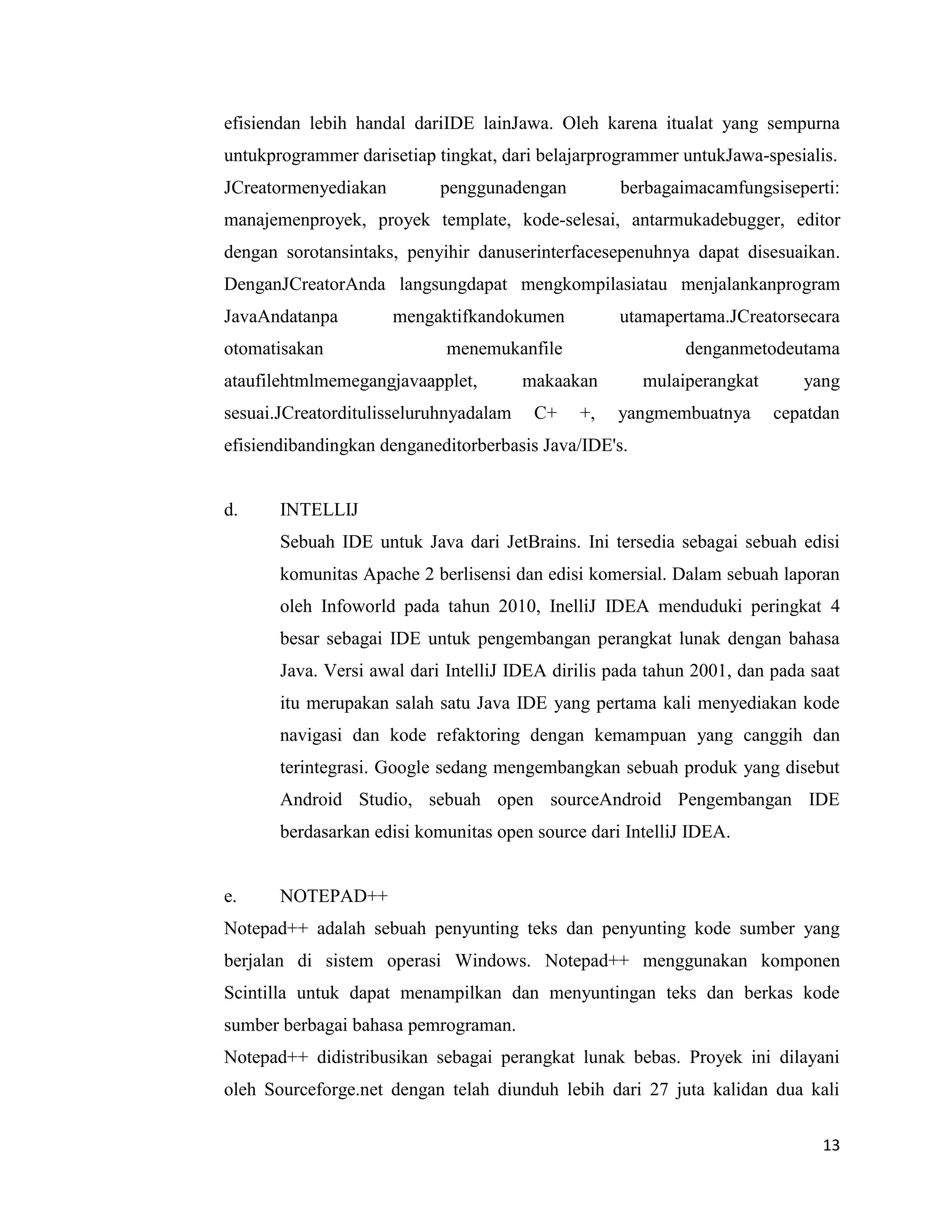 13
efisiendan lebih handal dariIDE lainJawa. Oleh karena itualat yang sempurna
untukprogrammer darisetiap tingkat, dari belajarprogrammer untukJawa-spesialis.
JCreatormenyediakan penggunadengan berbagaimacamfungsiseperti:
manajemenproyek, proyek template, kode-selesai, antarmukadebugger, editor
dengan sorotansintaks, penyihir danuserinterfacesepenuhnya dapat disesuaikan.
DenganJCreatorAnda langsungdapat mengkompilasiatau menjalankanprogram
JavaAndatanpa mengaktifkandokumen utamapertama.JCreatorsecara
otomatisakan menemukanfile denganmetodeutama
ataufilehtmlmemegangjavaapplet, makaakan mulaiperangkat yang
sesuai.JCreatorditulisseluruhnyadalam C+ +, yangmembuatnya cepatdan
efisiendibandingkan denganeditorberbasis Java/IDE's.
d. INTELLIJ
Sebuah IDE untuk Java dari JetBrains. Ini tersedia sebagai sebuah edisi
komunitas Apache 2 berlisensi dan edisi komersial. Dalam sebuah laporan
oleh Infoworld pada tahun 2010, InelliJ IDEA menduduki peringkat 4
besar sebagai IDE untuk pengembangan perangkat lunak dengan bahasa
Java. Versi awal dari IntelliJ IDEA dirilis pada tahun 2001, dan pada saat
itu merupakan salah satu Java IDE yang pertama kali menyediakan kode
navigasi dan kode refaktoring dengan kemampuan yang canggih dan
terintegrasi. Google sedang mengembangkan sebuah produk yang disebut
Android Studio, sebuah open sourceAndroid Pengembangan IDE
berdasarkan edisi komunitas open source dari IntelliJ IDEA.
e. NOTEPAD++
Notepad++ adalah sebuah penyunting teks dan penyunting kode sumber yang
berjalan di sistem operasi Windows. Notepad++ menggunakan komponen
Scintilla untuk dapat menampilkan dan menyuntingan teks dan berkas kode
sumber berbagai bahasa pemrograman.
Notepad++ didistribusikan sebagai perangkat lunak bebas. Proyek ini dilayani
oleh Sourceforge.net dengan telah diunduh lebih dari 27 juta kalidan dua kali
 