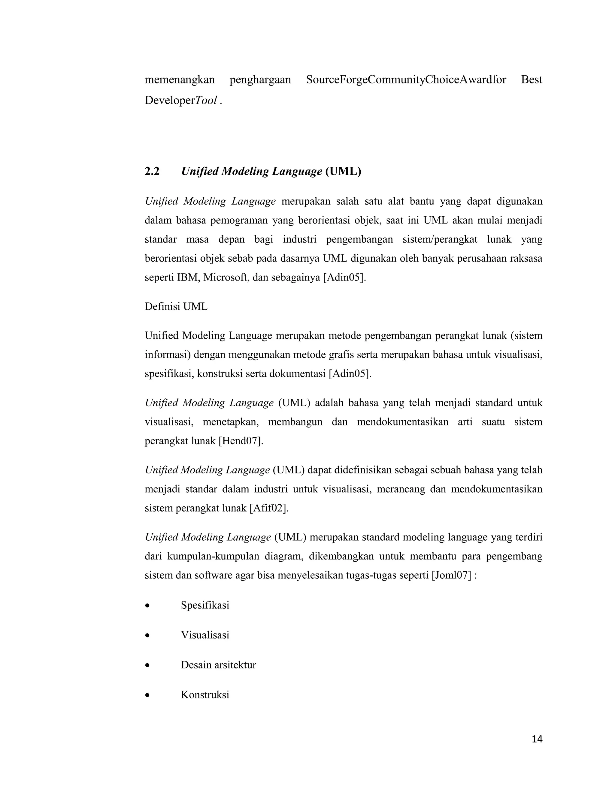 14
memenangkan penghargaan SourceForgeCommunityChoiceAwardfor Best
DeveloperTool .
2.2 Unified Modeling Language (UML)
Unified Modeling Language merupakan salah satu alat bantu yang dapat digunakan
dalam bahasa pemograman yang berorientasi objek, saat ini UML akan mulai menjadi
standar masa depan bagi industri pengembangan sistem/perangkat lunak yang
berorientasi objek sebab pada dasarnya UML digunakan oleh banyak perusahaan raksasa
seperti IBM, Microsoft, dan sebagainya [Adin05].
Definisi UML
Unified Modeling Language merupakan metode pengembangan perangkat lunak (sistem
informasi) dengan menggunakan metode grafis serta merupakan bahasa untuk visualisasi,
spesifikasi, konstruksi serta dokumentasi [Adin05].
Unified Modeling Language (UML) adalah bahasa yang telah menjadi standard untuk
visualisasi, menetapkan, membangun dan mendokumentasikan arti suatu sistem
perangkat lunak [Hend07].
Unified Modeling Language (UML) dapat didefinisikan sebagai sebuah bahasa yang telah
menjadi standar dalam industri untuk visualisasi, merancang dan mendokumentasikan
sistem perangkat lunak [Afif02].
Unified Modeling Language (UML) merupakan standard modeling language yang terdiri
dari kumpulan-kumpulan diagram, dikembangkan untuk membantu para pengembang
sistem dan software agar bisa menyelesaikan tugas-tugas seperti [Joml07] :
 Spesifikasi
 Visualisasi
 Desain arsitektur
 Konstruksi
 