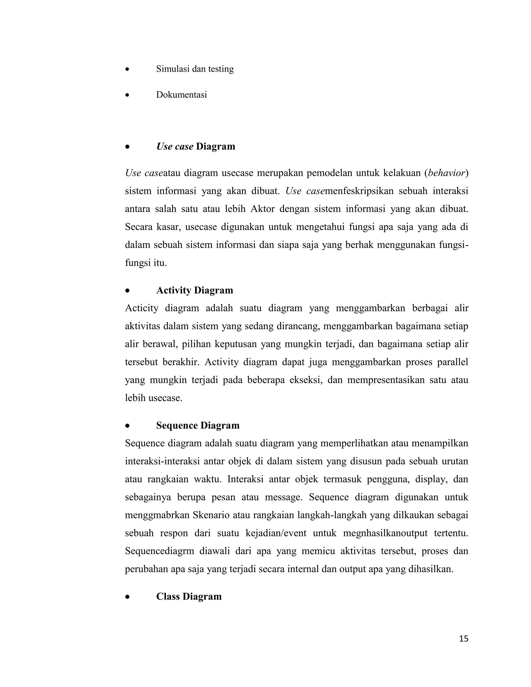 15
 Simulasi dan testing
 Dokumentasi
 Use case Diagram
Use caseatau diagram usecase merupakan pemodelan untuk kelakuan (behavior)
sistem informasi yang akan dibuat. Use casemenfeskripsikan sebuah interaksi
antara salah satu atau lebih Aktor dengan sistem informasi yang akan dibuat.
Secara kasar, usecase digunakan untuk mengetahui fungsi apa saja yang ada di
dalam sebuah sistem informasi dan siapa saja yang berhak menggunakan fungsi-
fungsi itu.
 Activity Diagram
Acticity diagram adalah suatu diagram yang menggambarkan berbagai alir
aktivitas dalam sistem yang sedang dirancang, menggambarkan bagaimana setiap
alir berawal, pilihan keputusan yang mungkin terjadi, dan bagaimana setiap alir
tersebut berakhir. Activity diagram dapat juga menggambarkan proses parallel
yang mungkin terjadi pada beberapa ekseksi, dan mempresentasikan satu atau
lebih usecase.
 Sequence Diagram
Sequence diagram adalah suatu diagram yang memperlihatkan atau menampilkan
interaksi-interaksi antar objek di dalam sistem yang disusun pada sebuah urutan
atau rangkaian waktu. Interaksi antar objek termasuk pengguna, display, dan
sebagainya berupa pesan atau message. Sequence diagram digunakan untuk
menggmabrkan Skenario atau rangkaian langkah-langkah yang dilkaukan sebagai
sebuah respon dari suatu kejadian/event untuk megnhasilkanoutput tertentu.
Sequencediagrm diawali dari apa yang memicu aktivitas tersebut, proses dan
perubahan apa saja yang terjadi secara internal dan output apa yang dihasilkan.
 Class Diagram
 