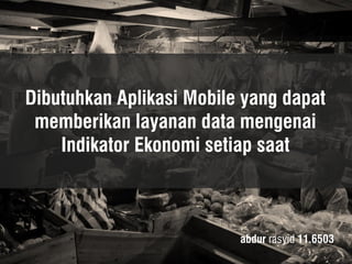Dibutuhkan Aplikasi Mobile yang dapat memberikan layanan data mengenai Indikator Ekonomi setiap saat 
abdur rasyid 11.6503  
