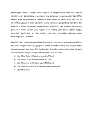 kepentingan komersil. Dengan adanya yayasan ini pengembangan LibreOffice menjadi
semakin besar, pengembang-pengembang yang dahulunya mengembangkan OpenOffice
beralih untuk mengembangkan LibreOffice. Oleh karena itu semua fitur yang ada di
OpenOffice juga ada di dalam LibreOffice karena sebenarnya pengembang OpenOffice dan
LibreOffice adalah sama.Dalam pengembangan LibreOffice juga didukung perusahaanperusahaan besar sponsor yang bergerak pada bidang Open Source seperti Google,
Canonical, Novell, Red Hat dan lain-lain yang akan menjanjikan dukungan untuk
keberlangsungan LibreOffice.
LibreOffice bisa sebagai pengganti MS Office yang kita tahu untuk mendapatkan MS Office
kita harus mengeluarkan uang yang tidak sedikit. LibreOffice merupakan program bebas
dibawah naungan versi 3 dari GNU. Berikut akan ditampikan aplikasi aplikasi apa saja yang
ada di Libreoffice dan juga sebagai pembandingnya yaitu MS Office :
LiberOffice Writer (di Windows seperti MS Word)
LiberOffice Calc (di Windows seperti MS Exel)
LiberOffice Base (di Windows seperti MS Access)
LiberOffice Iimpress (di Windows seperti MS Powerpoint)
LiberOffice Draw

 