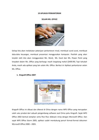 10 APLIKASI PERKANTORAN
SELAIN MS. OFFICE

Setiap kita akan melakukan pekerjaan perkantoran misal, membuat surat-surat, membuat
data-data keuangan, membuat presentasi menggunakan komputer. Pastilah yang akan
terpikir oleh kita akan menggunakan Ms. Word, Ms. Excel dan Ms. Power Point yang
terpaket dalam Ms. Office yang berharga masih tergolong mahal ($499.99). Tapi tahukah
Anda, masih ada aplikasi yang lain selain Ms. Office. Berikut ini Aplikasi perkantoran selain
Ms. Office.
1. Kingsoft Office 2007

Kingsoft Office ini dibuat dan dikenal di China dengan nama WPS Office yang merupakan
salah satu produk dari sebuah pengembang software asal China yaitu Kingsoft. Sejak WPS
Office 2002 bentuk tampilan serta fitur-fitur didesain mirip dengan Microsoft Office. Dan
sejak WPS Office Storm 2005, aplikasi sudah mendukung penuh format-format dokumen
Microsoft Office 2000 – 2003.

 