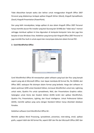 Tidak dibutuhkan banyak waktu dan latihan untuk menggunakan Kingsoft Office 2007
Personal yang didalamnya terdapat aplikasi Kingsoft Writer (Word), Kingsoft SpreadSheets
(Excel), Kingsoft Presentation (PowerPoint).
Dan yang lebih menakjubkan, ketiga aplikasi di atas dalam Kingsoft Office 2007 Personal
hanya memiliki ukuran file installer yang kecil (kurang dari 50 MB) dan “tidak rakus” memori
sehingga membuat aplikasi ini bisa digunakan di komputer-komputer lama dan juga bisa
berjalan di atas Windows Vista. Kelebihan yang lainnya dari Kingsoft Office 2007 Personal ini
juga memiliki fitur built-in untuk export dan menyimpan dokumen dalam format PDF.
2. Corel WordPerfect Office

Corel WordPerfect Office X4 menawarkan paket software yang kuat dan fitur yang banyak
seperti yang ada di Microsoft Office. User dapat membuka 60 format file, file OOXML dari
Office 2007, walaupun file disimpan dalam format yang berbeda. Harga dari software ini
dalam perkiraan $299 untuk Standard Edition, termasuk WordPerfect untuk text, Lightning
untuk notes, Quattro Pro untuk spreadsheets, Mail, dan Presentations Graphics editor.
Sedangkan untuk Home dan Student Edition ($199) terdiri dari aplikasi WordPerfect,
Quattro Pro, Presentations, Lighting, dan Visual Intelligence. Untuk Professional Edition
($259), memiliki aplikasi yang sama dengan Standard Edition hanya ditambah database
Paradox.
Kelebihan software Corel WordPerfect Office X4 :
Memiliki aplikasi Word Processing, spreadsheet, presentasi, note-taking, email, aplikasi
grafis, support lebih dari 60 format file, seperti ODF dan file dari Microsoft Office 2007 dan

 