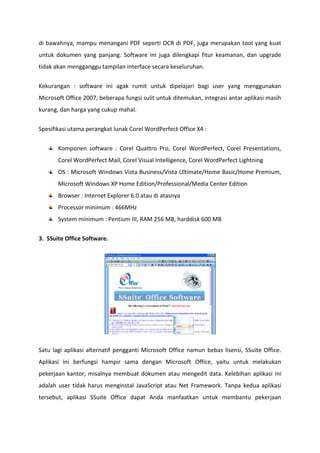 di bawahnya, mampu menangani PDF seperti OCR di PDF, juga merupakan tool yang kuat
untuk dokumen yang panjang. Software ini juga dilengkapi fitur keamanan, dan upgrade
tidak akan mengganggu tampilan interface secara keseluruhan.
Kekurangan : software ini agak rumit untuk dipelajari bagi user yang menggunakan
Microsoft Office 2007, beberapa fungsi sulit untuk ditemukan, integrasi antar aplikasi masih
kurang, dan harga yang cukup mahal.
Spesifikasi utama perangkat lunak Corel WordPerfect Office X4 :
Komponen software : Corel Quattro Pro, Corel WordPerfect, Corel Presentations,
Corel WordPerfect Mail, Corel Visual Intelligence, Corel WordPerfect Lightning
OS : Microsoft Windows Vista Business/Vista Ultimate/Home Basic/Home Premium,
Microsoft Windows XP Home Edition/Professional/Media Center Edition
Browser : Internet Explorer 6.0 atau di atasnya
Processor minimum : 466MHz
System minimum : Pentium III, RAM 256 MB, harddisk 600 MB
3. SSuite Office Software.

Satu lagi aplikasi alternatif pengganti Microsoft Office namun bebas lisensi, SSuite Office.
Aplikasi ini berfungsi hampir sama dengan Microsoft Office, yaitu untuk melakukan
pekerjaan kantor, misalnya membuat dokumen atau mengedit data. Kelebihan aplikasi ini
adalah user tidak harus menginstal JavaScript atau Net Framework. Tanpa kedua aplikasi
tersebut, aplikasi SSuite Office dapat Anda manfaatkan untuk membantu pekerjaan

 