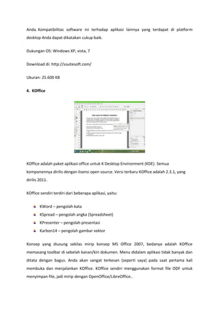 Anda. Kompatibilitas software ini terhadap aplikasi lainnya yang terdapat di platform
desktop Anda dapat dikatakan cukup baik.
Dukungan OS: Windows XP, vista, 7
Download di: http://ssuitesoft.com/
Ukuran: 25.600 KB
4. KOffice

KOffice adalah paket aplikasi office untuk K Desktop Environment (KDE). Semua
komponennya dirilis dengan lisensi open source. Versi terbaru KOffice adalah 2.3.1, yang
dirilis 2011.
KOffice sendiri terdiri dari beberapa aplikasi, yaitu:
KWord – pengolah kata
KSpread – pengolah angka (Spreadsheet)
KPresenter – pengolah presentasi
Karbon14 – pengolah gambar vektor
Konsep yang diusung sekilas mirip konsep MS Office 2007, bedanya adalah KOffice
memasang toolbar di sebelah kanan/kiri dokumen. Menu didalam aplikasi tidak banyak dan
ditata dengan bagus. Anda akan sangat terkesan (seperti saya) pada saat pertama kali
membuka dan menjalankan KOffice. KOffice sendiri menggunakan format file ODF untuk
menyimpan file, jadi mirip dengan OpenOffice/LibreOffice..

 