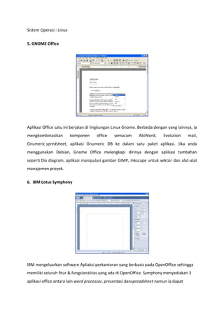 Sistem Operasi : Linux
5. GNOME Office

Aplikasi Office satu ini berjalan di lingkungan Linux Gnome. Berbeda dengan yang lainnya, ia
mengkombinasikan

komponen

office

semacam

AbiWord,

Evolution

mail,

Gnumeric spredsheet, aplikasi Gnumeric DB ke dalam satu paket aplikasi. Jika anda
menggunakan Debian, Gnome Office melengkapi dirinya dengan aplikasi tambahan
seperti Dia diagram, aplikasi manipulasi gambar GIMP, Inkscape untuk vektor dan alat-alat
manajemen proyek.
6. IBM Lotus Symphony

IBM mengeluarkan software Apliaksi perkantoran yang berbasis pada OpenOffice sehingga
memiliki seluruh fitur & fungsionalitas yang ada di OpenOffice. Symphony menyediakan 3
aplikasi office antara lain word processor, presentasi danspreadsheet namun ia dapat

 