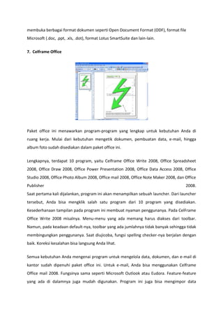membuka berbagai format dokumen seperti Open Document Format (ODF), format file
Microsoft (.doc, .ppt, .xls, .dot), format Lotus SmartSuite dan lain-lain.
7. Celframe Office

Paket office ini menawarkan program-program yang lengkap untuk kebutuhan Anda di
ruang kerja. Mulai dari kebutuhan mengetik dokumen, pembuatan data, e-mail, hingga
album foto sudah disediakan dalam paket office ini.
Lengkapnya, terdapat 10 program, yaitu Celframe Office Write 2008, Office Spreadsheet
2008, Office Draw 2008, Office Power Presentation 2008, Office Data Access 2008, Office
Studio 2008, Office Photo Album 2008, Office mail 2008, Office Note Maker 2008, dan Office
Publisher

2008.

Saat pertama kali dijalankan, program ini akan menampilkan sebuah launcher. Dari launcher
tersebut, Anda bisa mengklik salah satu program dari 10 program yang disediakan.
Kesederhanaan tampilan pada program ini membuat nyaman penggunanya. Pada CelFrame
Office Write 2008 misalnya. Menu-menu yang ada memang harus diakses dari toolbar.
Namun, pada keadaan default-nya, toolbar yang ada jumlahnya tidak banyak sehingga tidak
membingungkan penggunanya. Saat diujicoba, fungsi spelling checker-nya berjalan dengan
baik. Koreksi kesalahan bisa langsung Anda lihat.
Semua kebutuhan Anda mengenai program untuk mengelola data, dokumen, dan e-mail di
kantor sudah dipenuhi paket office ini. Untuk e-mail, Anda bisa menggunakan Celframe
Office mail 2008. Fungsinya sama seperti Microsoft Outlook atau Eudora. Feature-feature
yang ada di dalamnya juga mudah digunakan. Program ini juga bisa mengimpor data

 