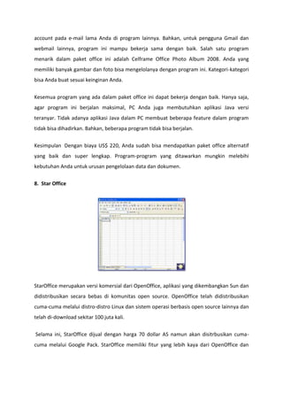 account pada e-mail lama Anda di program lainnya. Bahkan, untuk pengguna Gmail dan
webmail lainnya, program ini mampu bekerja sama dengan baik. Salah satu program
menarik dalam paket office ini adalah Celframe Office Photo Album 2008. Anda yang
memiliki banyak gambar dan foto bisa mengelolanya dengan program ini. Kategori-kategori
bisa Anda buat sesuai keinginan Anda.
Kesemua program yang ada dalam paket office ini dapat bekerja dengan baik. Hanya saja,
agar program ini berjalan maksimal, PC Anda juga membutuhkan aplikasi Java versi
teranyar. Tidak adanya aplikasi Java dalam PC membuat beberapa feature dalam program
tidak bisa dihadirkan. Bahkan, beberapa program tidak bisa berjalan.
Kesimpulan Dengan biaya US$ 220, Anda sudah bisa mendapatkan paket office alternatif
yang baik dan super lengkap. Program-program yang ditawarkan mungkin melebihi
kebutuhan Anda untuk urusan pengelolaan data dan dokumen.
8. Star Office

StarOffice merupakan versi komersial dari OpenOffice, aplikasi yang dikembangkan Sun dan
didistribusikan secara bebas di komunitas open source. OpenOffice telah didistribusikan
cuma-cuma melalui distro-distro Linux dan sistem operasi berbasis open source lainnya dan
telah di-download sekitar 100 juta kali.
Selama ini, StarOffice dijual dengan harga 70 dollar AS namun akan disitrbusikan cumacuma melalui Google Pack. StarOffice memiliki fitur yang lebih kaya dari OpenOffice dan

 