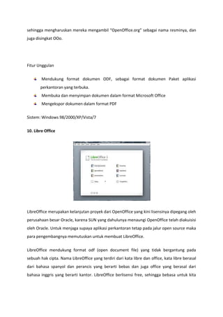 sehingga mengharuskan mereka mengambil “OpenOffice.org” sebagai nama resminya, dan
juga disingkat OOo.

Fitur Unggulan
Mendukung format dokumen ODF, sebagai format dokumen Paket aplikasi
perkantoran yang terbuka.
Membuka dan menyimpan dokumen dalam format Microsoft Office
Mengekspor dokumen dalam format PDF
Sistem: Windows 98/2000/XP/Vista/7
10. Libre Office

LibreOffice merupakan kelanjutan proyek dari OpenOffice yang kini lisensinya dipegang oleh
perusahaan besar Oracle, karena SUN yang dahulunya menaungi OpenOffice telah diakuisisi
oleh Oracle. Untuk menjaga supaya aplikasi perkantoran tetap pada jalur open source maka
para pengembangnya memutuskan untuk membuat LibreOffice.
LibreOffice mendukung format odf (open document file) yang tidak bergantung pada
sebuah hak cipta. Nama LibreOffice yang terdiri dari kata libre dan office, kata libre berasal
dari bahasa spanyol dan perancis yang berarti bebas dan juga office yang berasal dari
bahasa inggris yang berarti kantor. LibreOffice berlisensi free, sehingga bebasa untuk kita

 