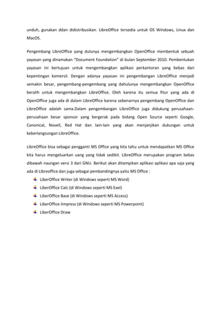 unduh, gunakan ddan didistribusikan. LibreOffice tersedia untuk OS Windows, Linux dan
MacOS.
Pengembang LibreOffice yang dulunya mengembangkan OpenOffice membentuk sebuah
yayasan yang dinamakan “Document Foundation” di bulan September 2010. Pembentukan
yayasan ini bertujuan untuk mengembangkan aplikasi perkantoran yang bebas dari
kepentingan komersil. Dengan adanya yayasan ini pengembangan LibreOffice menjadi
semakin besar, pengembang-pengembang yang dahulunya mengembangkan OpenOffice
beralih untuk mengembangkan LibreOffice. Oleh karena itu semua fitur yang ada di
OpenOffice juga ada di dalam LibreOffice karena sebenarnya pengembang OpenOffice dan
LibreOffice adalah sama.Dalam pengembangan LibreOffice juga didukung perusahaanperusahaan besar sponsor yang bergerak pada bidang Open Source seperti Google,
Canonical, Novell, Red Hat dan lain-lain yang akan menjanjikan dukungan untuk
keberlangsungan LibreOffice.
LibreOffice bisa sebagai pengganti MS Office yang kita tahu untuk mendapatkan MS Office
kita harus mengeluarkan uang yang tidak sedikit. LibreOffice merupakan program bebas
dibawah naungan versi 3 dari GNU. Berikut akan ditampikan aplikasi aplikasi apa saja yang
ada di Libreoffice dan juga sebagai pembandingnya yaitu MS Office :
LiberOffice Writer (di Windows seperti MS Word)
LiberOffice Calc (di Windows seperti MS Exel)
LiberOffice Base (di Windows seperti MS Access)
LiberOffice Iimpress (di Windows seperti MS Powerpoint)
LiberOffice Draw

 