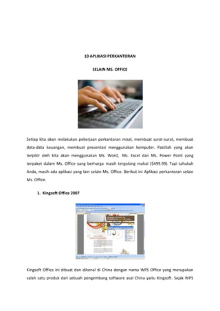 10 APLIKASI PERKANTORAN
SELAIN MS. OFFICE

Setiap kita akan melakukan pekerjaan perkantoran misal, membuat surat-surat, membuat
data-data keuangan, membuat presentasi menggunakan komputer. Pastilah yang akan
terpikir oleh kita akan menggunakan Ms. Word, Ms. Excel dan Ms. Power Point yang
terpaket dalam Ms. Office yang berharga masih tergolong mahal ($499.99). Tapi tahukah
Anda, masih ada aplikasi yang lain selain Ms. Office. Berikut ini Aplikasi perkantoran selain
Ms. Office.
1. Kingsoft Office 2007

Kingsoft Office ini dibuat dan dikenal di China dengan nama WPS Office yang merupakan
salah satu produk dari sebuah pengembang software asal China yaitu Kingsoft. Sejak WPS

 