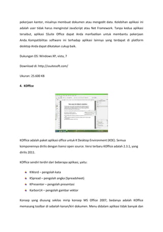 pekerjaan kantor, misalnya membuat dokumen atau mengedit data. Kelebihan aplikasi ini
adalah user tidak harus menginstal JavaScript atau Net Framework. Tanpa kedua aplikasi
tersebut, aplikasi SSuite Office dapat Anda manfaatkan untuk membantu pekerjaan
Anda. Kompatibilitas software ini terhadap aplikasi lainnya yang terdapat di platform
desktop Anda dapat dikatakan cukup baik.
Dukungan OS: Windows XP, vista, 7
Download di: http://ssuitesoft.com/
Ukuran: 25.600 KB
4. KOffice

KOffice adalah paket aplikasi office untuk K Desktop Environment (KDE). Semua
komponennya dirilis dengan lisensi open source. Versi terbaru KOffice adalah 2.3.1, yang
dirilis 2011.
KOffice sendiri terdiri dari beberapa aplikasi, yaitu:
KWord – pengolah kata
KSpread – pengolah angka (Spreadsheet)
KPresenter – pengolah presentasi
Karbon14 – pengolah gambar vektor
Konsep yang diusung sekilas mirip konsep MS Office 2007, bedanya adalah KOffice
memasang toolbar di sebelah kanan/kiri dokumen. Menu didalam aplikasi tidak banyak dan

 