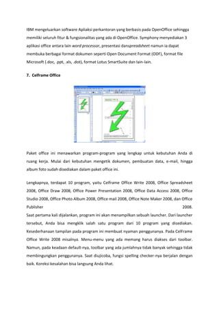 IBM mengeluarkan software Apliaksi perkantoran yang berbasis pada OpenOffice sehingga
memiliki seluruh fitur & fungsionalitas yang ada di OpenOffice. Symphony menyediakan 3
aplikasi office antara lain word processor, presentasi danspreadsheet namun ia dapat
membuka berbagai format dokumen seperti Open Document Format (ODF), format file
Microsoft (.doc, .ppt, .xls, .dot), format Lotus SmartSuite dan lain-lain.
7. Celframe Office

Paket office ini menawarkan program-program yang lengkap untuk kebutuhan Anda di
ruang kerja. Mulai dari kebutuhan mengetik dokumen, pembuatan data, e-mail, hingga
album foto sudah disediakan dalam paket office ini.
Lengkapnya, terdapat 10 program, yaitu Celframe Office Write 2008, Office Spreadsheet
2008, Office Draw 2008, Office Power Presentation 2008, Office Data Access 2008, Office
Studio 2008, Office Photo Album 2008, Office mail 2008, Office Note Maker 2008, dan Office
Publisher

2008.

Saat pertama kali dijalankan, program ini akan menampilkan sebuah launcher. Dari launcher
tersebut, Anda bisa mengklik salah satu program dari 10 program yang disediakan.
Kesederhanaan tampilan pada program ini membuat nyaman penggunanya. Pada CelFrame
Office Write 2008 misalnya. Menu-menu yang ada memang harus diakses dari toolbar.
Namun, pada keadaan default-nya, toolbar yang ada jumlahnya tidak banyak sehingga tidak
membingungkan penggunanya. Saat diujicoba, fungsi spelling checker-nya berjalan dengan
baik. Koreksi kesalahan bisa langsung Anda lihat.

 
