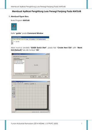 Membuat Aplikasi Penghitung Luas Persegi Panjang Pada MATLAB 
Membuat Aplikasi Penghitung Luas Persegi Panjang Pada MATLAB 
1. Membuat Figure Baru 
Buka Program MATLAB 
Ketik “guide” pada Command Window 
Akan muncul Jendela “GUIDE Quick Start”, pada tab “Create New GUI”  pilih “Blank  
GUI (Default)” lalu klik tombol “OK”. 
Yunan Mubarak Ramadani (2014140544) | 01TPLPC (603) 1 
 