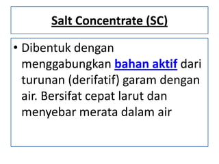 Salt Concentrate (SC)
• Dibentuk dengan
menggabungkan bahan aktif dari
turunan (derifatif) garam dengan
air. Bersifat cepat larut dan
menyebar merata dalam air
 