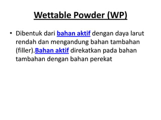 Wettable Powder (WP)
• Dibentuk dari bahan aktif dengan daya larut
rendah dan mengandung bahan tambahan
(filler).Bahan aktif direkatkan pada bahan
tambahan dengan bahan perekat
 