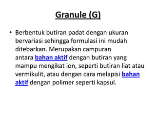 Granule (G)
• Berbentuk butiran padat dengan ukuran
bervariasi sehingga formulasi ini mudah
ditebarkan. Merupakan campuran
antara bahan aktif dengan butiran yang
mampu mengikat ion, seperti butiran liat atau
vermikulit, atau dengan cara melapisi bahan
aktif dengan polimer seperti kapsul.
 