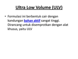 Ultra Low Volume (ULV)
• Formulasi ini berbentuk cair dengan
kandungan bahan aktif sangat tinggi.
Dirancang untuk disemprotkan dengan alat
khusus, yaitu ULV
 