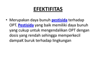 EFEKTIFITAS
• Merupakan daya bunuh pestisida terhadap
OPT. Pestisida yang baik memiliki daya bunuh
yang cukup untuk mengendalikan OPT dengan
dosis yang rendah sehingga memperkecil
dampaK buruk terhadap lingkungan
 