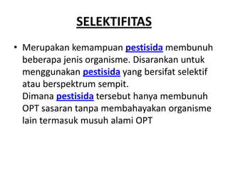 SELEKTIFITAS
• Merupakan kemampuan pestisida membunuh
beberapa jenis organisme. Disarankan untuk
menggunakan pestisida yang bersifat selektif
atau berspektrum sempit.
Dimana pestisida tersebut hanya membunuh
OPT sasaran tanpa membahayakan organisme
lain termasuk musuh alami OPT
 