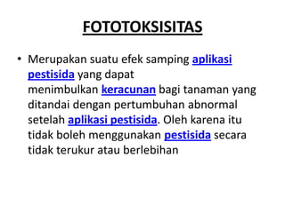 FOTOTOKSISITAS
• Merupakan suatu efek samping aplikasi
pestisida yang dapat
menimbulkan keracunan bagi tanaman yang
ditandai dengan pertumbuhan abnormal
setelah aplikasi pestisida. Oleh karena itu
tidak boleh menggunakan pestisida secara
tidak terukur atau berlebihan
 