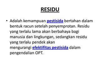 RESIDU
• Adalah kemampuan pestisida bertahan dalam
bentuk racun setelah penyemprotan. Residu
yang terlalu lama akan berbahaya bagi
manusia dan lingkungan, sedangkan residu
yang terlalu pendek akan
mengurangi efektifitas pestisida dalam
pengendalian OPT.
 