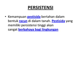 PERSISTENSI
• Kemampuan pestisida bertahan dalam
bentuk racun di dalam tanah. Pestisida yang
memiliki persistensi tinggi akan
sangat berbahaya bagi lingkungan
 