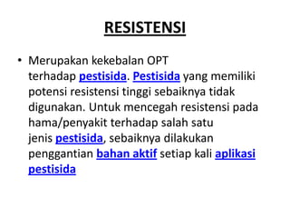 RESISTENSI
• Merupakan kekebalan OPT
terhadap pestisida. Pestisida yang memiliki
potensi resistensi tinggi sebaiknya tidak
digunakan. Untuk mencegah resistensi pada
hama/penyakit terhadap salah satu
jenis pestisida, sebaiknya dilakukan
penggantian bahan aktif setiap kali aplikasi
pestisida
 
