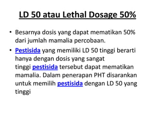 LD 50 atau Lethal Dosage 50%
• Besarnya dosis yang dapat mematikan 50%
dari jumlah mamalia percobaan.
• Pestisida yang memiliki LD 50 tinggi berarti
hanya dengan dosis yang sangat
tinggi pestisida tersebut dapat mematikan
mamalia. Dalam penerapan PHT disarankan
untuk memilih pestisida dengan LD 50 yang
tinggi
 