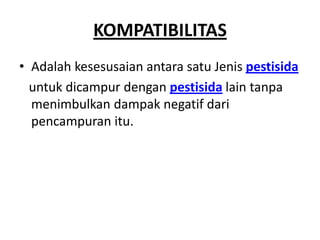 KOMPATIBILITAS
• Adalah kesesusaian antara satu Jenis pestisida
untuk dicampur dengan pestisida lain tanpa
menimbulkan dampak negatif dari
pencampuran itu.
 