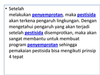 • Setelah
melakukan penyemprotan, maka pestisida
akan terkena pengaruh lingkungan. Dengan
mengetahui pengaruh yang akan terjadi
setelah pestisida disemprotkan, maka akan
sangat membantu untuk membuat
program penyemprotan sehingga
pemakaian pestisida bisa mengikuti prinsip
4 tepat
 