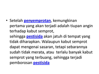 • Setelah penyemprotan, kemungkinan
pertama yang akan terjadi adalah tiupan angin
terhadap kabut semprot,
sehingga pestisida akan jatuh di tempat yang
tidak diharapkan. Walaupun kabut semprot
dapat mengenai sasaran, tetapi sebarannya
sudah tidak merata, atau terlalu banyak kabut
semprot yang terbuang, sehingga terjadi
pemborosan pestisida
 