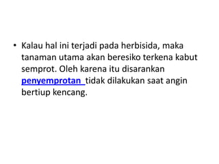 • Kalau hal ini terjadi pada herbisida, maka
tanaman utama akan beresiko terkena kabut
semprot. Oleh karena itu disarankan
penyemprotan tidak dilakukan saat angin
bertiup kencang.
 