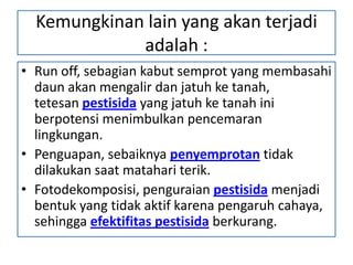 Kemungkinan lain yang akan terjadi
adalah :
• Run off, sebagian kabut semprot yang membasahi
daun akan mengalir dan jatuh ke tanah,
tetesan pestisida yang jatuh ke tanah ini
berpotensi menimbulkan pencemaran
lingkungan.
• Penguapan, sebaiknya penyemprotan tidak
dilakukan saat matahari terik.
• Fotodekomposisi, penguraian pestisida menjadi
bentuk yang tidak aktif karena pengaruh cahaya,
sehingga efektifitas pestisida berkurang.
 