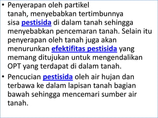 • Penyerapan oleh partikel
tanah, menyebabkan tertimbunnya
sisa pestisida di dalam tanah sehingga
menyebabkan pencemaran tanah. Selain itu
penyerapan oleh tanah juga akan
menurunkan efektifitas pestisida yang
memang ditujukan untuk mengendalikan
OPT yang terdapat di dalam tanah.
• Pencucian pestisida oleh air hujan dan
terbawa ke dalam lapisan tanah bagian
bawah sehingga mencemari sumber air
tanah.
 