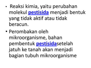 • Reaksi kimia, yaitu perubahan
molekul pestisida menjadi bentuk
yang tidak aktif atau tidak
beracun.
• Perombakan oleh
mikroorganisme, bahan
pembentuk pestisidasetelah
jatuh ke tanah akan menjadi
bagian tubuh mikroorganisme
 