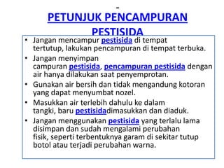 PETUNJUK PENCAMPURAN
PESTISIDA
• Jangan mencampur pestisida di tempat
tertutup, lakukan pencampuran di tempat terbuka.
• Jangan menyimpan
campuran pestisida, pencampuran pestisida dengan
air hanya dilakukan saat penyemprotan.
• Gunakan air bersih dan tidak mengandung kotoran
yang dapat menyumbat nozel.
• Masukkan air terlebih dahulu ke dalam
tangki, baru pestisidadimasukkan dan diaduk.
• Jangan menggunakan pestisida yang terlalu lama
disimpan dan sudah mengalami perubahan
fisik, seperti terbentuknya garam di sekitar tutup
botol atau terjadi perubahan warna.
 
