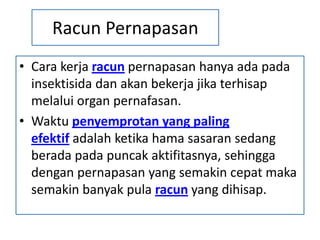 Racun Pernapasan
• Cara kerja racun pernapasan hanya ada pada
insektisida dan akan bekerja jika terhisap
melalui organ pernafasan.
• Waktu penyemprotan yang paling
efektif adalah ketika hama sasaran sedang
berada pada puncak aktifitasnya, sehingga
dengan pernapasan yang semakin cepat maka
semakin banyak pula racun yang dihisap.
 