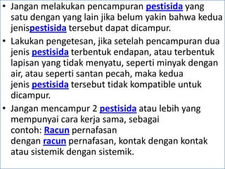• Jangan melakukan pencampuran pestisida yang
satu dengan yang lain jika belum yakin bahwa kedua
jenispestisida tersebut dapat dicampur.
• Lakukan pengetesan, jika setelah pencampuran dua
jenis pestisida terbentuk endapan, atau terbentuk
lapisan yang tidak menyatu, seperti minyak dengan
air, atau seperti santan pecah, maka kedua
jenis pestisida tersebut tidak kompatible untuk
dicampur.
• Jangan mencampur 2 pestisida atau lebih yang
mempunyai cara kerja sama, sebagai
contoh: Racun pernafasan
dengan racun pernafasan, kontak dengan kontak
atau sistemik dengan sistemik.
 