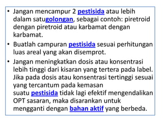 • Jangan mencampur 2 pestisida atau lebih
dalam satugolongan, sebagai contoh: piretroid
dengan piretroid atau karbamat dengan
karbamat.
• Buatlah campuran pestisida sesuai perhitungan
luas areal yang akan disemprot.
• Jangan meningkatkan dosis atau konsentrasi
lebih tinggi dari kisaran yang tertera pada label.
Jika pada dosis atau konsentrasi tertinggi sesuai
yang tercantum pada kemasan
suatu pestisida tidak lagi efektif mengendalikan
OPT sasaran, maka disarankan untuk
mengganti dengan bahan aktif yang berbeda.
 