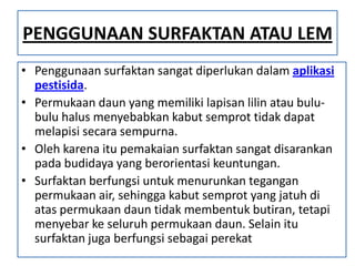 PENGGUNAAN SURFAKTAN ATAU LEM
• Penggunaan surfaktan sangat diperlukan dalam aplikasi
pestisida.
• Permukaan daun yang memiliki lapisan lilin atau bulu-
bulu halus menyebabkan kabut semprot tidak dapat
melapisi secara sempurna.
• Oleh karena itu pemakaian surfaktan sangat disarankan
pada budidaya yang berorientasi keuntungan.
• Surfaktan berfungsi untuk menurunkan tegangan
permukaan air, sehingga kabut semprot yang jatuh di
atas permukaan daun tidak membentuk butiran, tetapi
menyebar ke seluruh permukaan daun. Selain itu
surfaktan juga berfungsi sebagai perekat
 