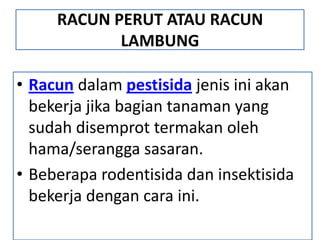 RACUN PERUT ATAU RACUN
LAMBUNG
• Racun dalam pestisida jenis ini akan
bekerja jika bagian tanaman yang
sudah disemprot termakan oleh
hama/serangga sasaran.
• Beberapa rodentisida dan insektisida
bekerja dengan cara ini.
 