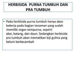 HERBISIDA PURNA TUMBUH DAN
PRA TUMBUH
• Pada herbisida purna tumbuh hanya akan
bekerja pada bagian tanaman yang sudah
memiliki organ sempurna, seperti
akar, batang, dan daun. Sedangkan herbisida
pra tumbuh akan mematikan biji gulma yang
belum berkecambah
 