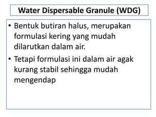 Water Dispersable Granule (WDG)
• Bentuk butiran halus, merupakan
formulasi kering yang mudah
dilarutkan dalam air.
• Tetapi formulasi ini dalam air agak
kurang stabil sehingga mudah
mengendap
 