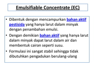 Emulsifiable Concentrate (EC)
• Dibentuk dengan mencampurkan bahan aktif
pestisida yang hanya larut dalam minyak
dengan penambahan emulsi.
• Dengan demikian bahan aktif yang hanya larut
dalam minyak dapat larut dalam air dan
membentuk cairan seperti susu.
• Formulasi ini sangat stabil sehingga tidak
dibutuhkan pengadukan berulang-ulang
 