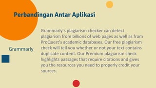 Perbandingan Antar Aplikasi
Grammarly
Grammarly’s plagiarism checker can detect
plagiarism from billions of web pages as well as from
ProQuest’s academic databases. Our free plagiarism
check will tell you whether or not your text contains
duplicate content. Our Premium plagiarism check
highlights passages that require citations and gives
you the resources you need to properly credit your
sources.
 