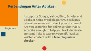 Perbandingan Antar Aplikasi
Plagiarisma
It supports Google, Yahoo, Bing, Scholar and
Books. It helps avoid plagiarism. It will only
take a few minutes to check your document.
Are you searching for online service that is
accurate enough to help you track duplicate
content? Take it easy on yourself. Track all
written content with a free plagiarism
checker.
 