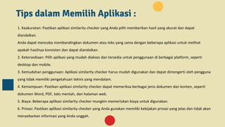 Tips dalam Memilih Aplikasi :
1. Keakuratan: Pastikan aplikasi similarity checker yang Anda pilih memberikan hasil yang akurat dan dapat
diandalkan.
Anda dapat mencoba membandingkan dokumen atau teks yang sama dengan beberapa aplikasi untuk melihat
apakah hasilnya konsisten dan dapat diandalkan.
2. Ketersediaan: Pilih aplikasi yang mudah diakses dan tersedia untuk penggunaan di berbagai platform, seperti
desktop dan mobile.
3. Kemudahan penggunaan: Aplikasi similarity checker harus mudah digunakan dan dapat dimengerti oleh pengguna
yang tidak memiliki pengetahuan teknis yang mendalam.
4. Kemampuan: Pastikan aplikasi similarity checker dapat memeriksa berbagai jenis dokumen dan konten, seperti
dokumen Word, PDF, teks mentah, dan halaman web.
5. Biaya: Beberapa aplikasi similarity checker mungkin memerlukan biaya untuk digunakan.
6. Privasi: Pastikan aplikasi similarity checker yang Anda gunakan memiliki kebijakan privasi yang jelas dan tidak akan
menyebarkan informasi yang Anda unggah.
 